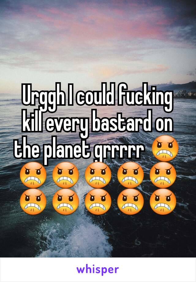 Urggh I could fucking kill every bastard on the planet grrrrr 😠😠😠😠😠😠😠😠😠😠😠