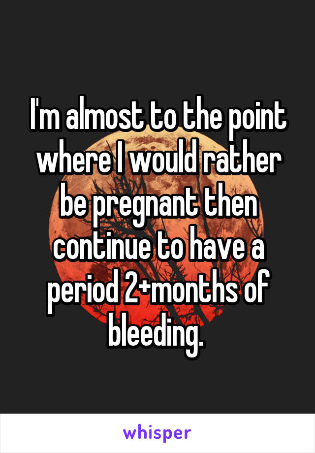 I'm almost to the point where I would rather be pregnant then continue to have a period 2+months of bleeding. 