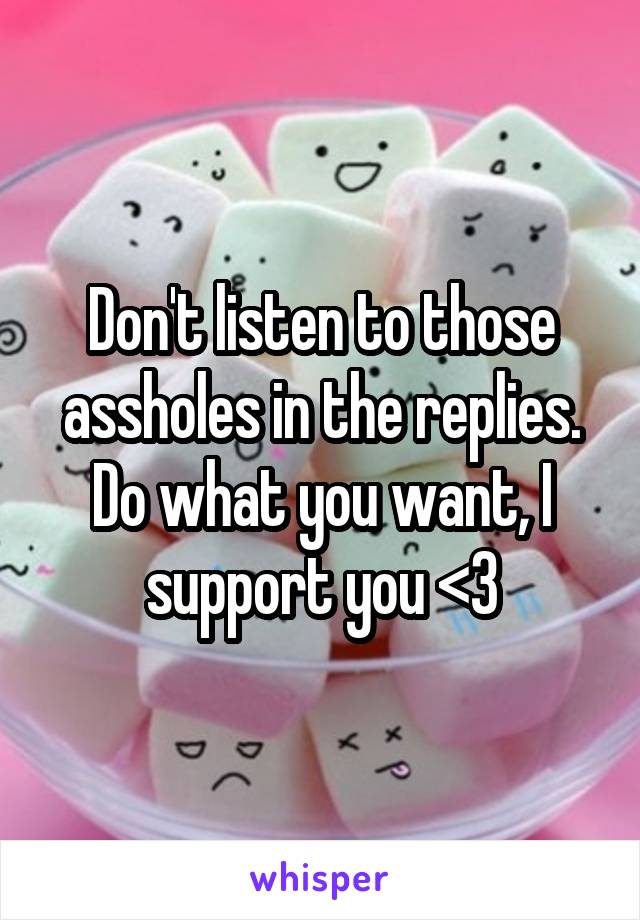 Don't listen to those assholes in the replies. Do what you want, I support you <3