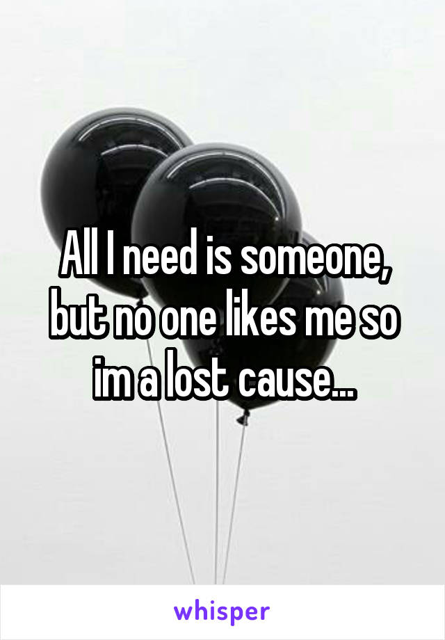 All I need is someone, but no one likes me so im a lost cause...