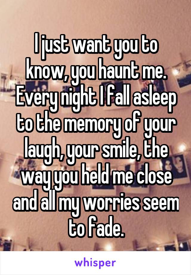 I just want you to know, you haunt me. Every night I fall asleep to the memory of your laugh, your smile, the way you held me close and all my worries seem to fade.