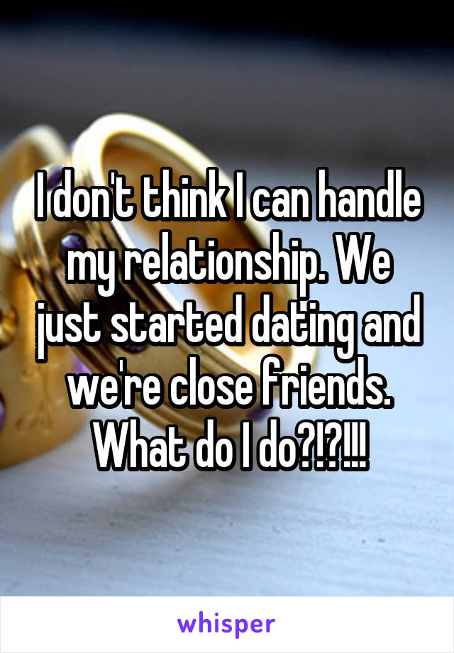 I don't think I can handle my relationship. We just started dating and we're close friends. What do I do?!?!!!