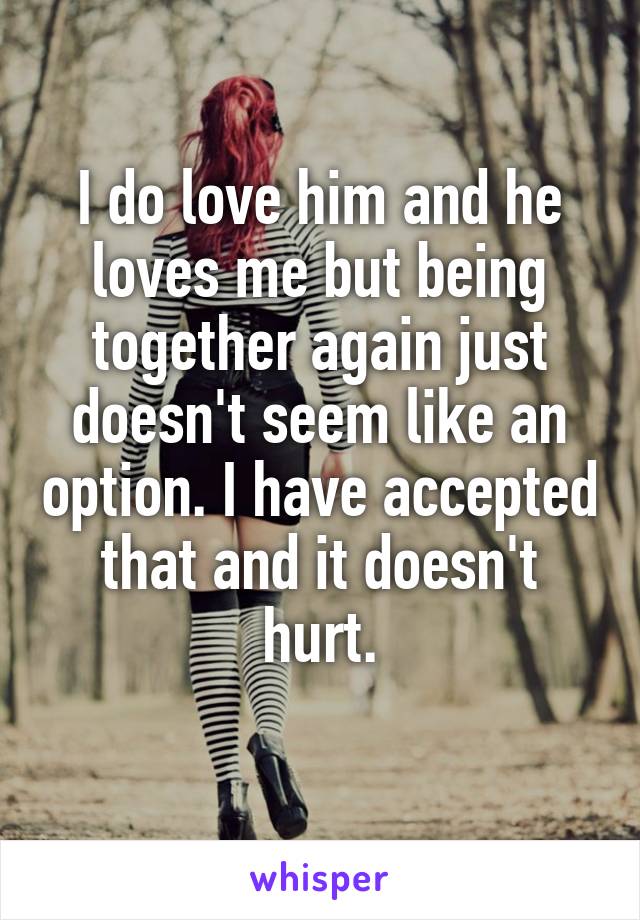 I do love him and he loves me but being together again just doesn't seem like an option. I have accepted that and it doesn't hurt.
