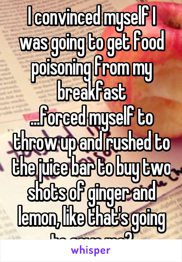 I convinced myself I was going to get food poisoning from my breakfast
...forced myself to throw up and rushed to the juice bar to buy two shots of ginger and lemon, like that's going to save me?