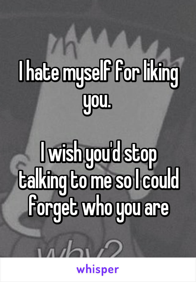 I hate myself for liking you. 

I wish you'd stop talking to me so I could forget who you are