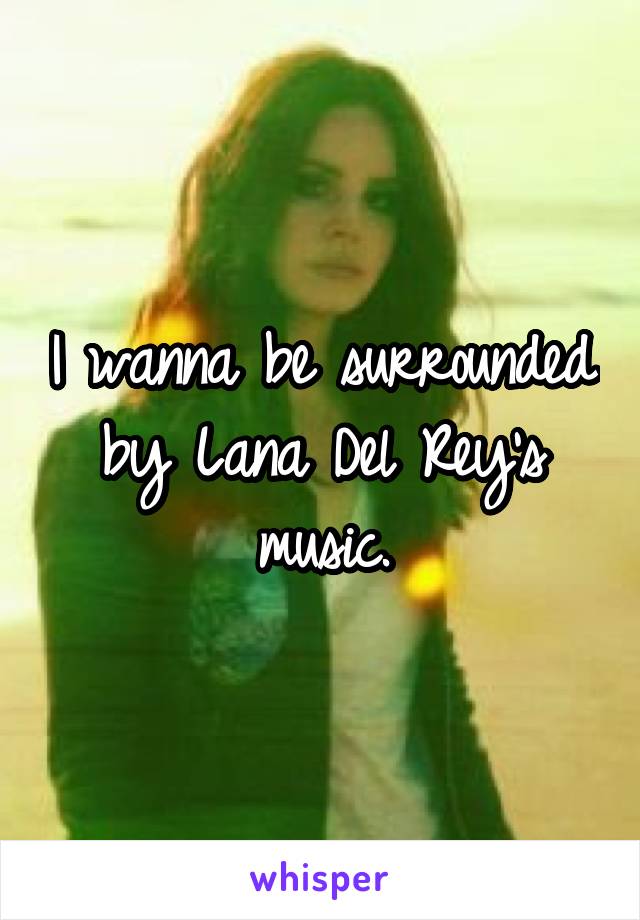 I wanna be surrounded by Lana Del Rey's music.