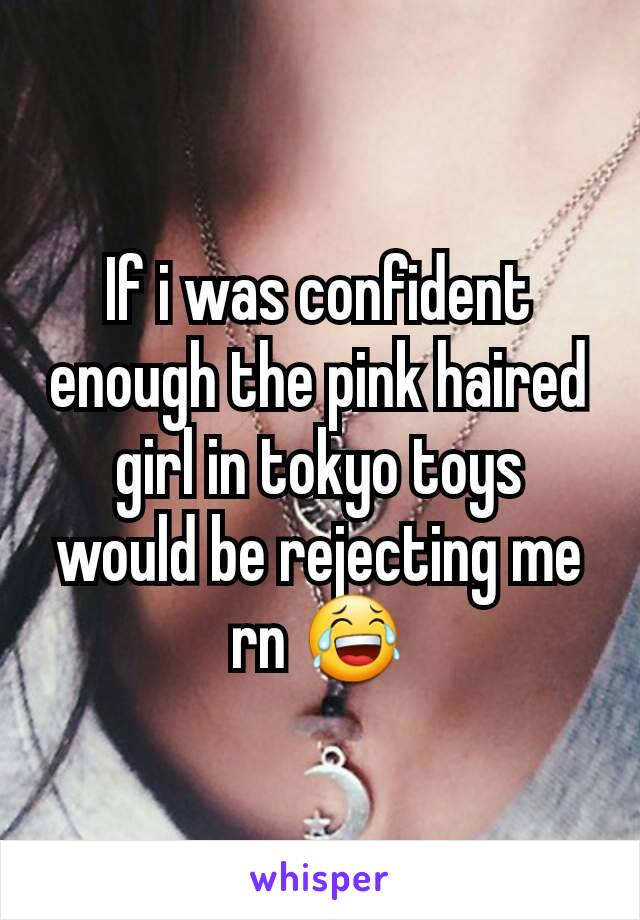 If i was confident enough the pink haired girl in tokyo toys would be rejecting me rn 😂