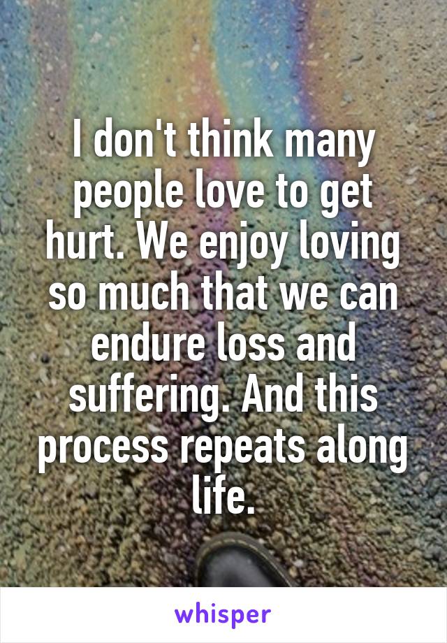 I don't think many people love to get hurt. We enjoy loving so much that we can endure loss and suffering. And this process repeats along life.