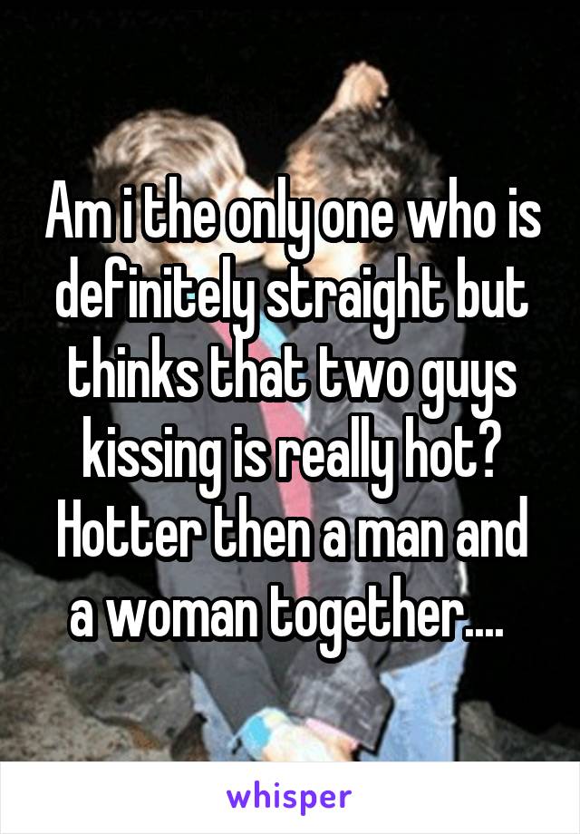 Am i the only one who is definitely straight but thinks that two guys kissing is really hot? Hotter then a man and a woman together.... 