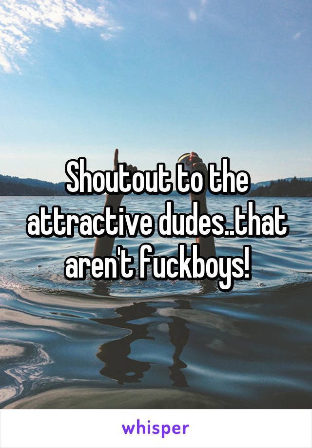 Shoutout to the attractive dudes..that aren't fuckboys!