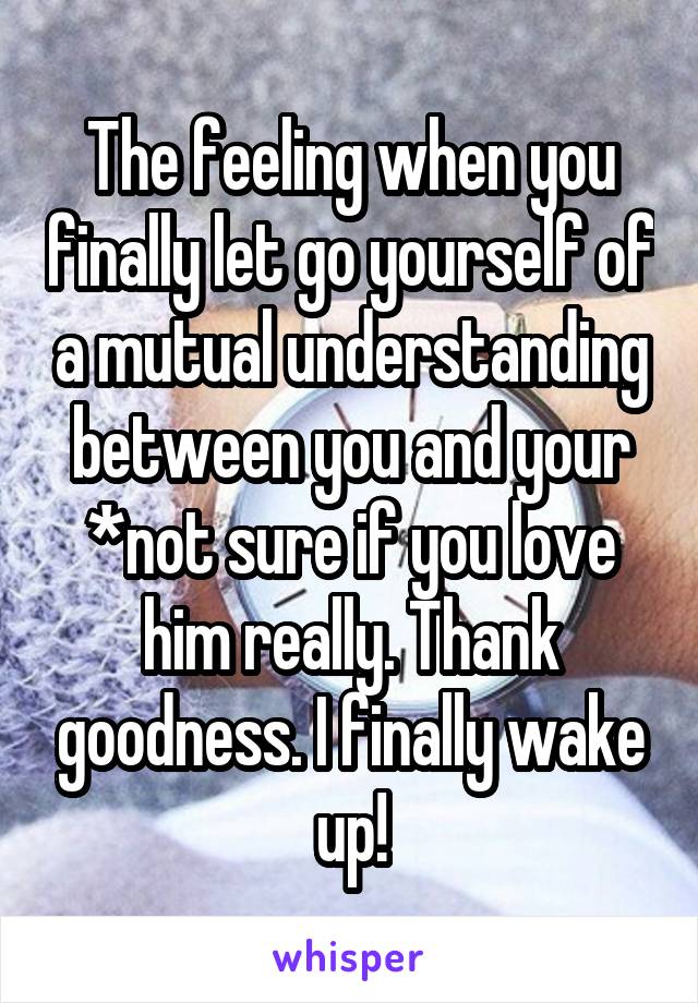 The feeling when you finally let go yourself of a mutual understanding between you and your *not sure if you love him really. Thank goodness. I finally wake up!