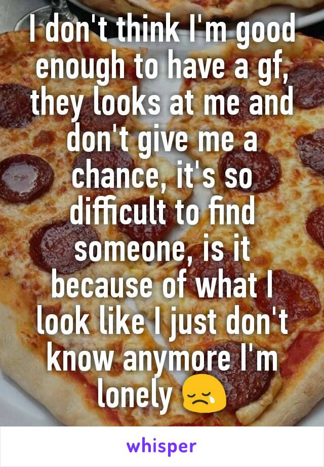 I don't think I'm good enough to have a gf, they looks at me and don't give me a chance, it's so difficult to find someone, is it because of what I look like I just don't know anymore I'm lonely 😢