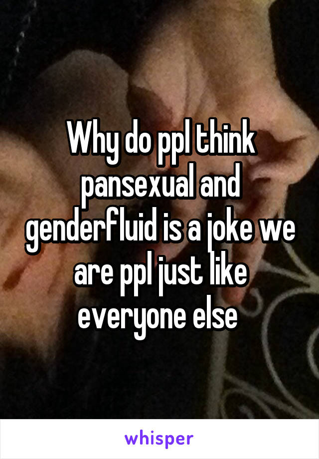 Why do ppl think pansexual and genderfluid is a joke we are ppl just like everyone else 