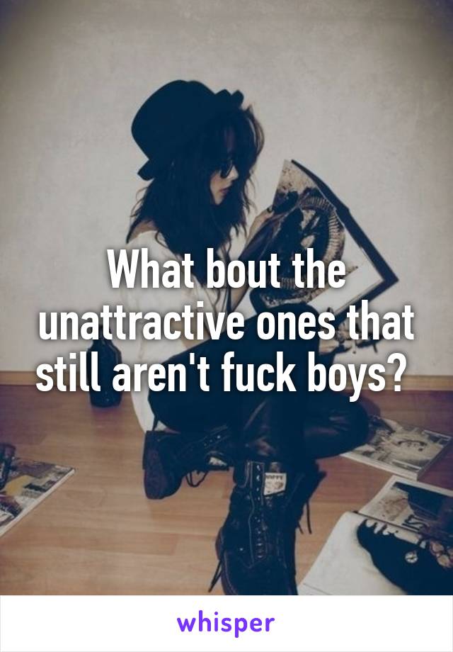 What bout the unattractive ones that still aren't fuck boys? 