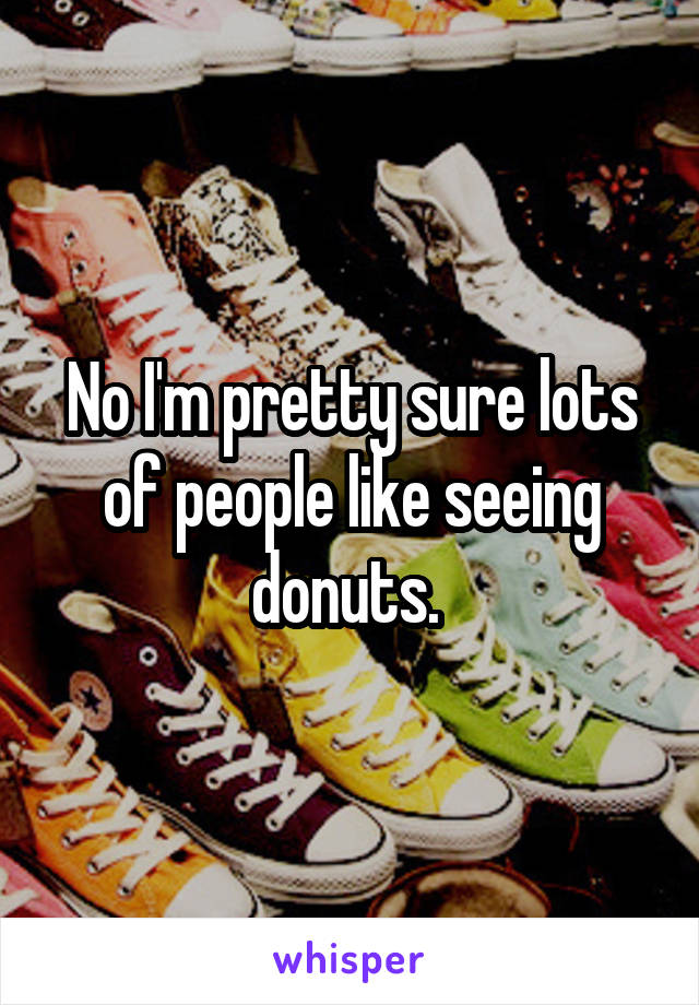 No I'm pretty sure lots of people like seeing donuts. 