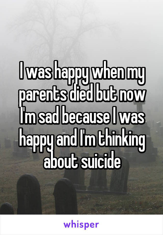 I was happy when my parents died but now I'm sad because I was happy and I'm thinking about suicide