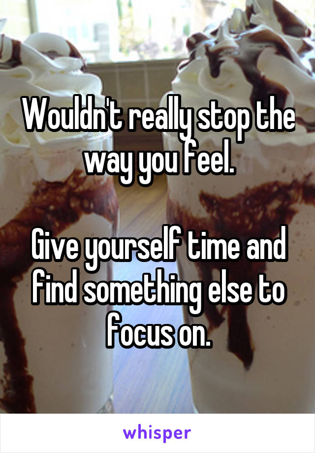 Wouldn't really stop the way you feel.

Give yourself time and find something else to focus on.