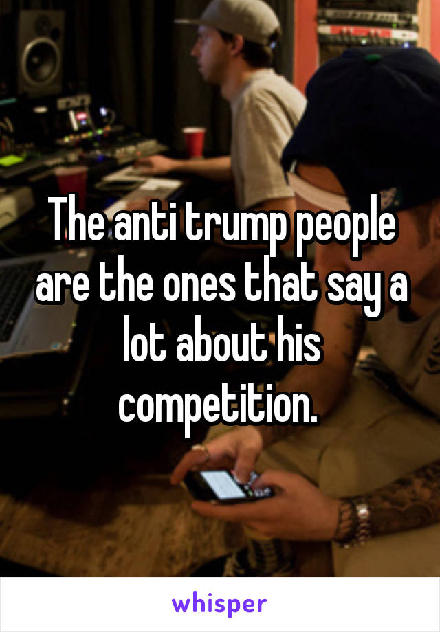 The anti trump people are the ones that say a lot about his competition. 