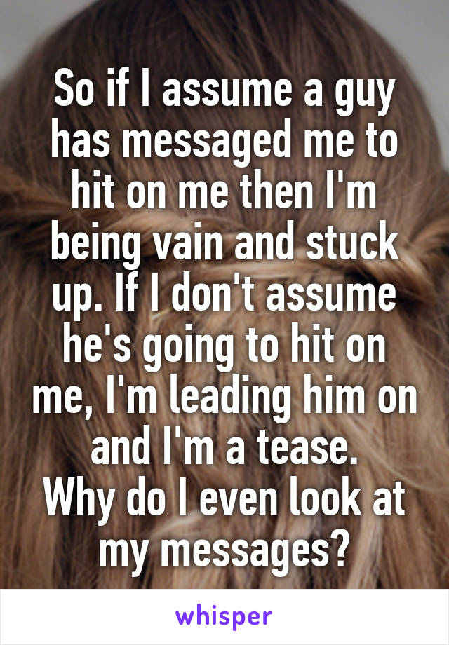 So if I assume a guy has messaged me to hit on me then I'm being vain and stuck up. If I don't assume he's going to hit on me, I'm leading him on and I'm a tease.
Why do I even look at my messages?