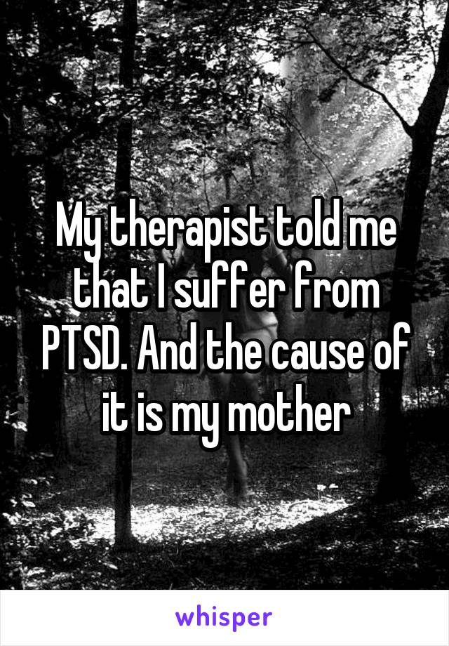 My therapist told me that I suffer from PTSD. And the cause of it is my mother