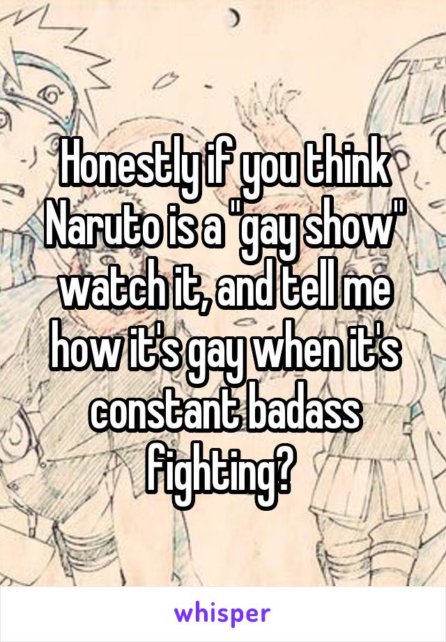 Honestly if you think Naruto is a "gay show" watch it, and tell me how it's gay when it's constant badass fighting? 