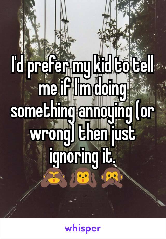 I'd prefer my kid to tell me if I'm doing something annoying (or wrong) then just ignoring it.
🙈🙉🙊