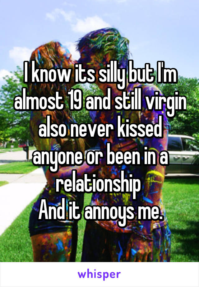 I know its silly but I'm almost 19 and still virgin also never kissed anyone or been in a relationship 
And it annoys me.