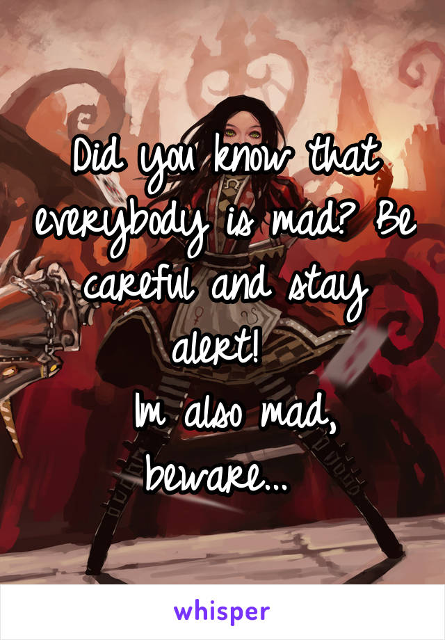 Did you know that everybody is mad? Be careful and stay alert! 
 Im also mad, beware... 