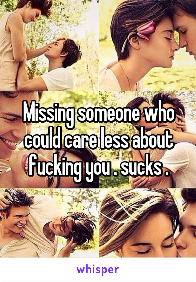 Missing someone who could care less about fucking you . sucks .