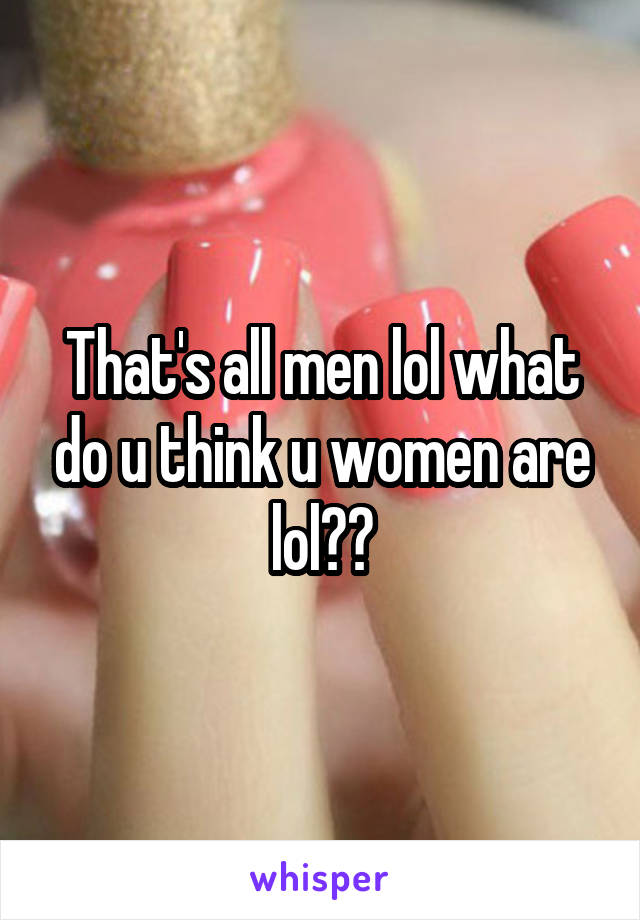 That's all men lol what do u think u women are lol??