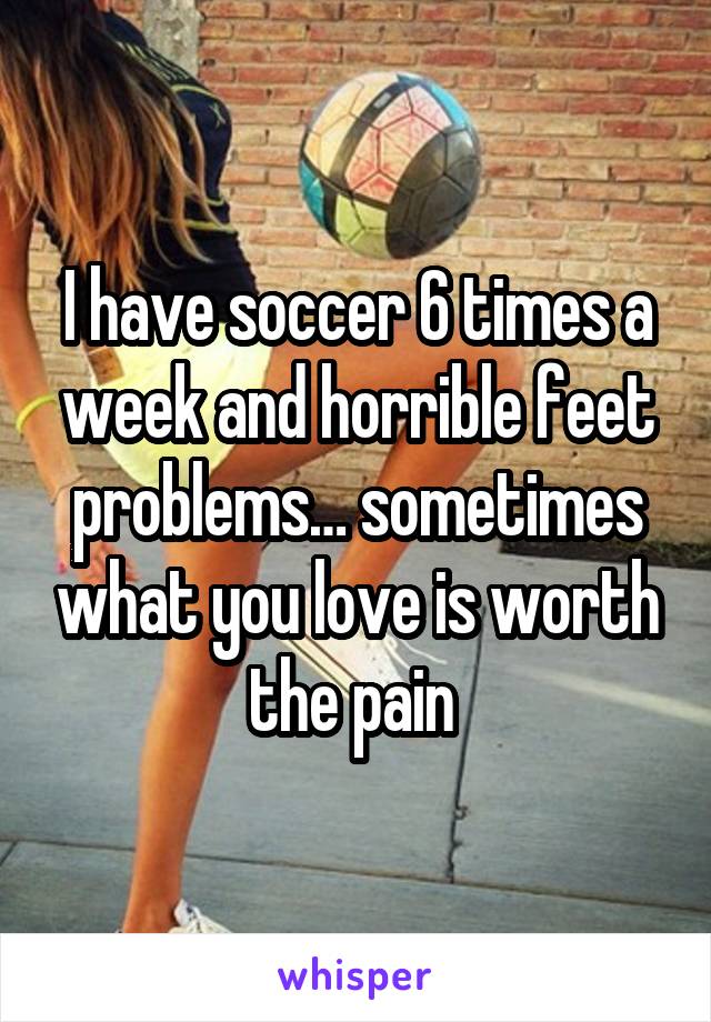 I have soccer 6 times a week and horrible feet problems… sometimes what you love is worth the pain 