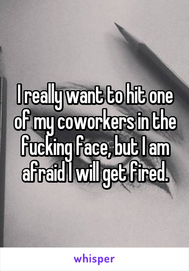 I really want to hit one of my coworkers in the fucking face, but I am afraid I will get fired.