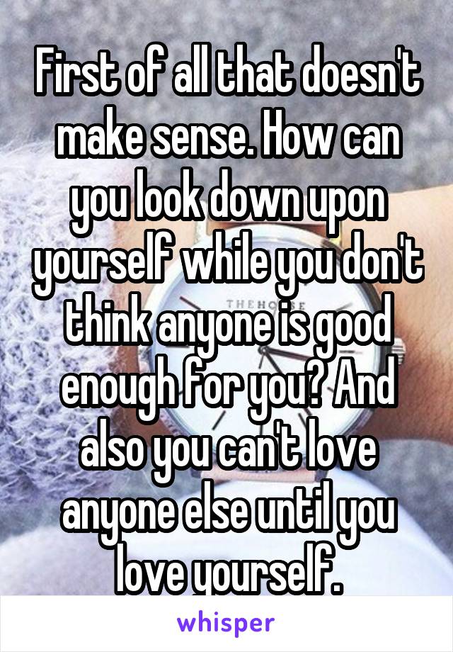 First of all that doesn't make sense. How can you look down upon yourself while you don't think anyone is good enough for you? And also you can't love anyone else until you love yourself.