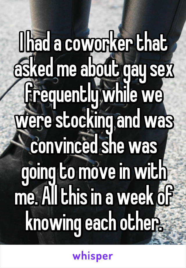 I had a coworker that asked me about gay sex frequently while we were stocking and was convinced she was going to move in with me. All this in a week of knowing each other.