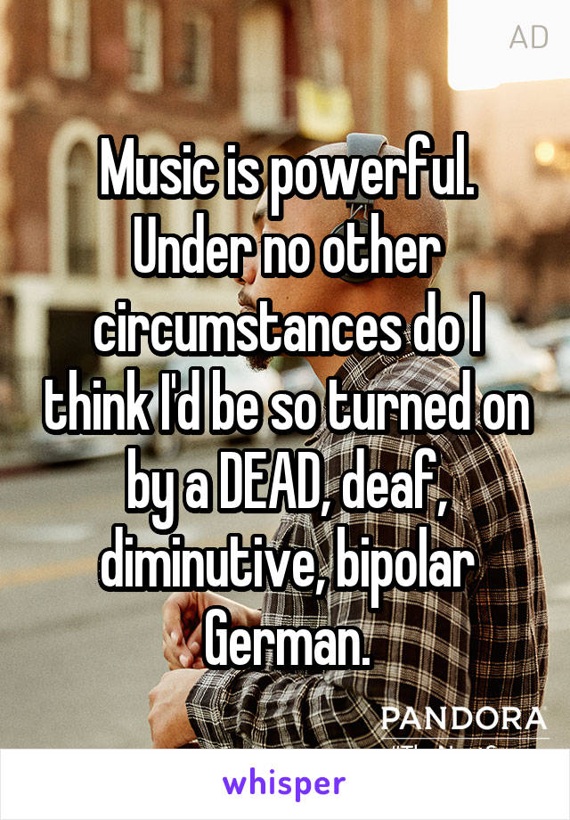 Music is powerful. Under no other circumstances do I think I'd be so turned on by a DEAD, deaf, diminutive, bipolar German.