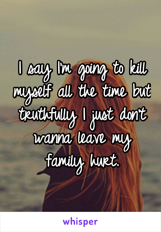 I say I'm going to kill myself all the time but truthfully I just don't wanna leave my family hurt.