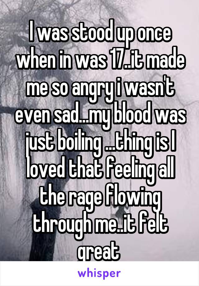 I was stood up once when in was 17..it made me so angry i wasn't even sad...my blood was just boiling ...thing is I loved that feeling all the rage flowing through me..it felt great 