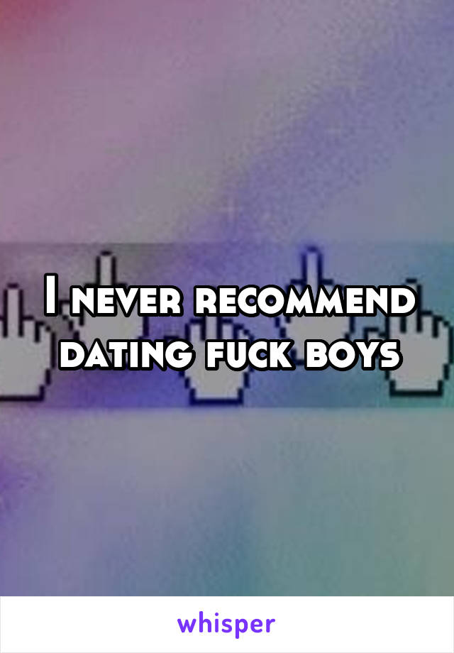 I never recommend dating fuck boys