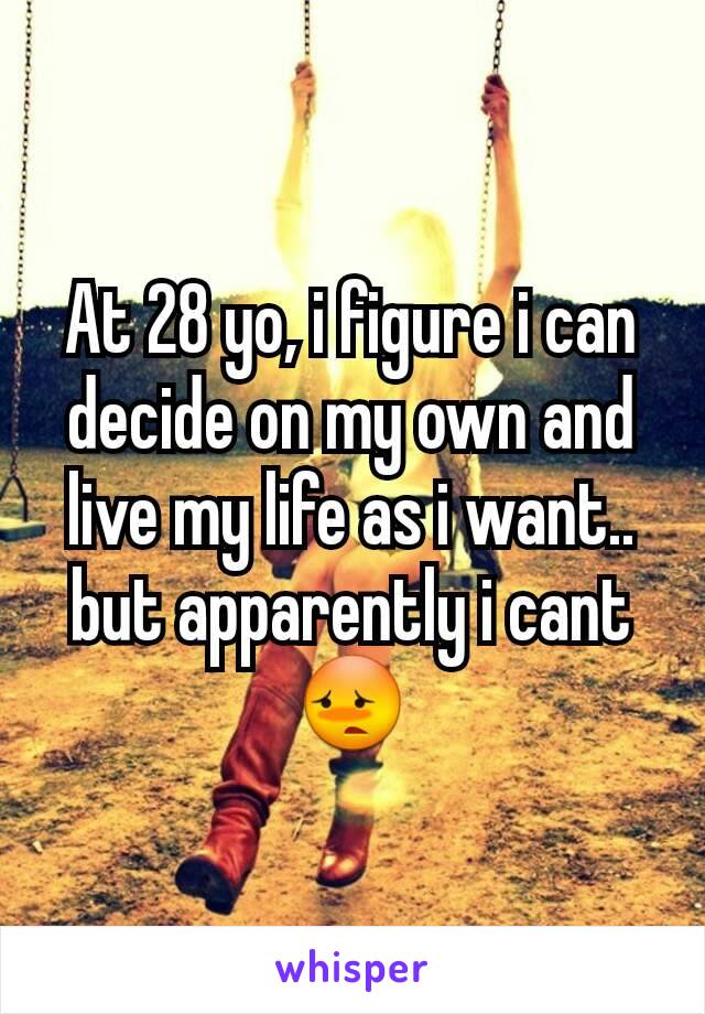 At 28 yo, i figure i can decide on my own and live my life as i want.. but apparently i cant 😳