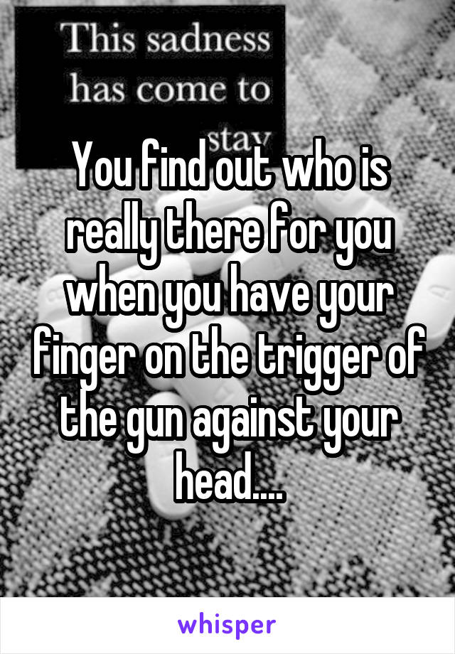 You find out who is really there for you when you have your finger on the trigger of the gun against your head....