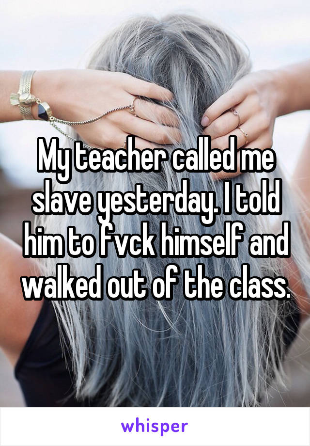 My teacher called me slave yesterday. I told him to fvck himself and walked out of the class.