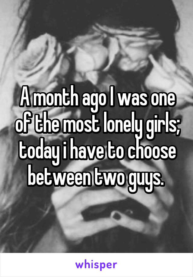 A month ago I was one of the most lonely girls; today i have to choose between two guys. 