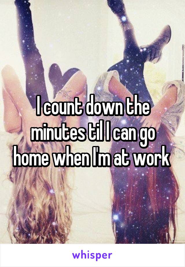 I count down the minutes til I can go home when I'm at work 