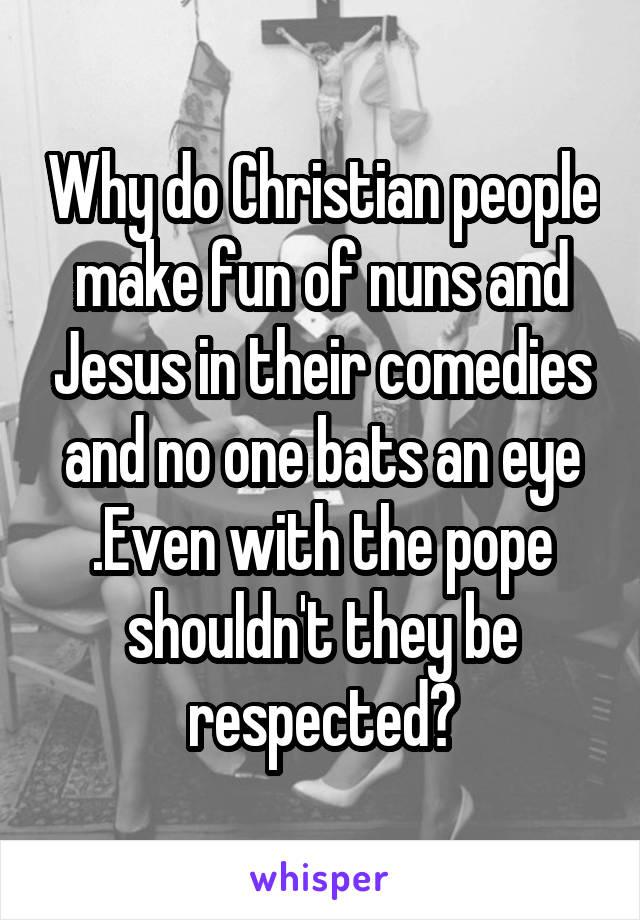 Why do Christian people make fun of nuns and Jesus in their comedies and no one bats an eye .Even with the pope shouldn't they be respected?