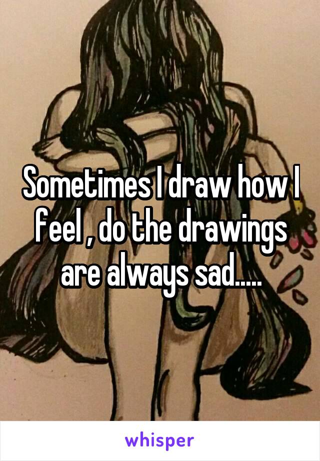 Sometimes I draw how I feel , do the drawings are always sad.....