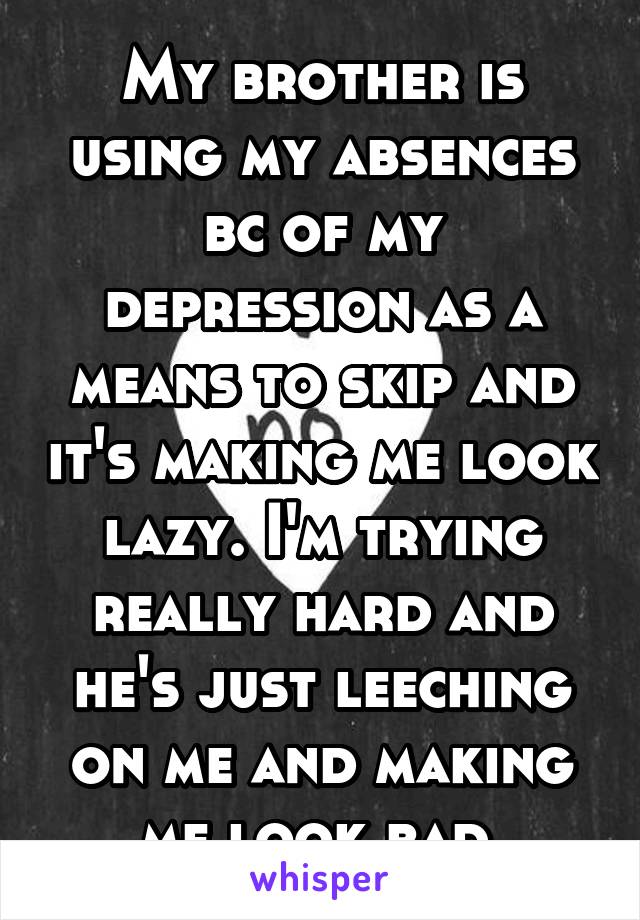 My brother is using my absences bc of my depression as a means to skip and it's making me look lazy. I'm trying really hard and he's just leeching on me and making me look bad.