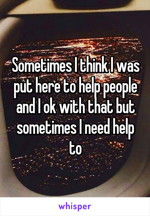 Sometimes I think I was put here to help people and I ok with that but sometimes I need help to