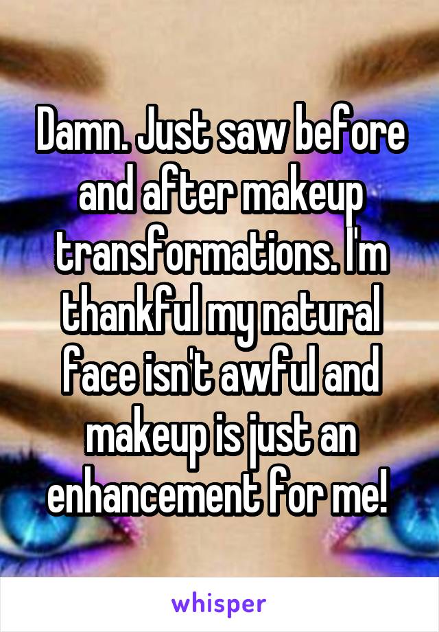 Damn. Just saw before and after makeup transformations. I'm thankful my natural face isn't awful and makeup is just an enhancement for me! 