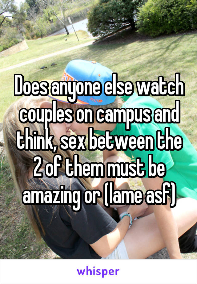 Does anyone else watch couples on campus and think, sex between the 2 of them must be amazing or (lame asf)