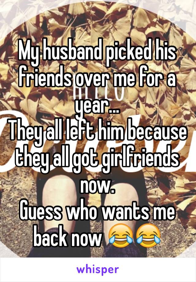 My husband picked his friends over me for a year...
They all left him because they all got girlfriends now. 
Guess who wants me back now 😂😂